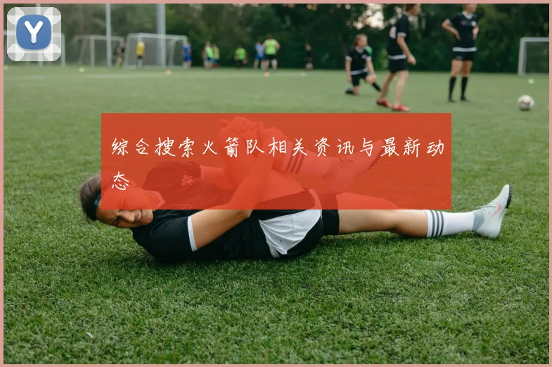 综合搜索火箭队相关资讯与最新动态