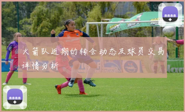 火箭队近期的转会动态及球员交易详情分析