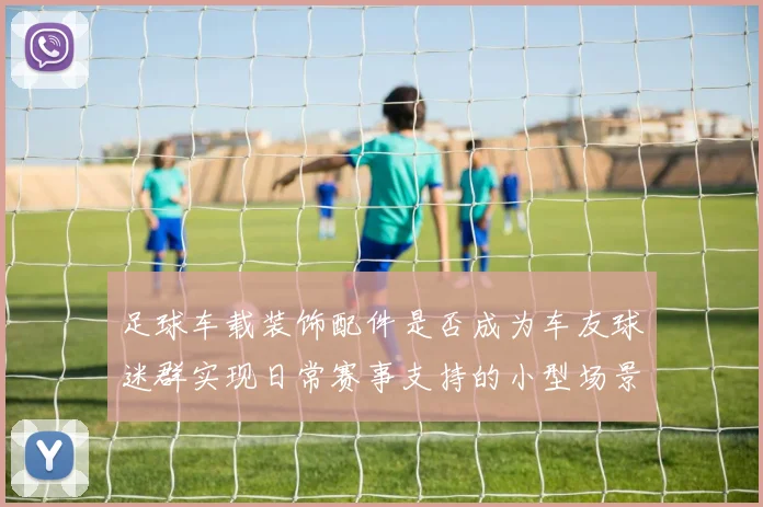 足球车载装饰配件是否成为车友球迷群实现日常赛事支持的小型场景