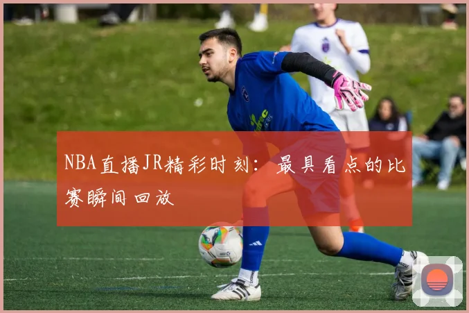 NBA直播JR精彩时刻：最具看点的比赛瞬间回放